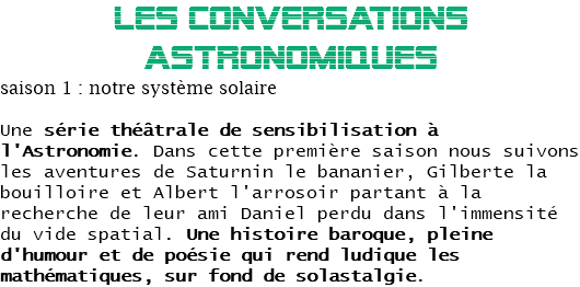 LES CONVERSATIONS ASTRONOMIQUES
saison 1 : notre système solaire Une série théâtrale de sensibilisation à l'Astronomie. Dans cette première saison nous suivons les aventures de Saturnin le bananier, Gilberte la bouilloire et Albert l'arrosoir partant à la recherche de leur ami Daniel perdu dans l'immensité du vide spatial. Une histoire baroque, pleine d'humour et de poésie qui rend ludique les mathématiques, sur fond de solastalgie.