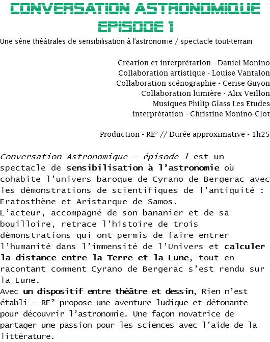 CONVERSATION ASTRONOMIQUE
EPisode 1
Une série théâtrales de sensibilisation à l'astronomie / spectacle tout-terrain Création et interprétation - Daniel Monino
Collaboration artistique - Louise Vantalon
Collaboration scénographie - Cerise Guyon
Collaboration lumière - Alix Veillon
Musiques Philip Glass Les Etudes
interprétation - Christine Monino-Clot Production - RE² // Durée approximative - 1h25 Conversation Astronomique - épisode 1 est un spectacle de sensibilisation à l’astronomie où cohabite l’univers baroque de Cyrano de Bergerac avec les démonstrations de scientifiques de l’antiquité : Eratosthène et Aristarque de Samos.
L’acteur, accompagné de son bananier et de sa bouilloire, retrace l’histoire de trois démonstrations qui ont permis de faire entrer l’humanité dans l’immensité de l’Univers et calculer la distance entre la Terre et la Lune, tout en racontant comment Cyrano de Bergerac s’est rendu sur la Lune.
Avec un dispositif entre théâtre et dessin, Rien n’est établi - RE² propose une aventure ludique et détonante pour découvrir l’astronomie. Une façon novatrice de partager une passion pour les sciences avec l’aide de la littérature.