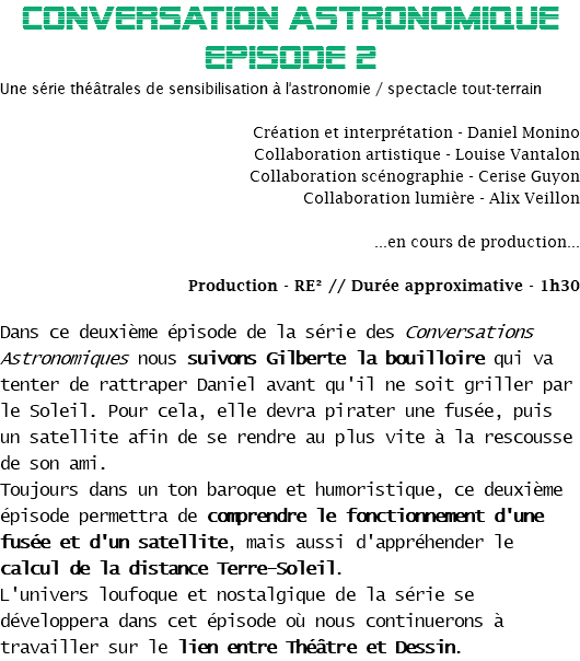 CONVERSATION ASTRONOMIQUE EPisode 2
Une série théâtrales de sensibilisation à l'astronomie / spectacle tout-terrain Création et interprétation - Daniel Monino
Collaboration artistique - Louise Vantalon
Collaboration scénographie - Cerise Guyon
Collaboration lumière - Alix Veillon ...en cours de production... Production - RE² // Durée approximative - 1h30 Dans ce deuxième épisode de la série des Conversations Astronomiques nous suivons Gilberte la bouilloire qui va tenter de rattraper Daniel avant qu'il ne soit griller par le Soleil. Pour cela, elle devra pirater une fusée, puis un satellite afin de se rendre au plus vite à la rescousse de son ami.
Toujours dans un ton baroque et humoristique, ce deuxième épisode permettra de comprendre le fonctionnement d'une fusée et d'un satellite, mais aussi d'appréhender le calcul de la distance Terre-Soleil.
L'univers loufoque et nostalgique de la série se développera dans cet épisode où nous continuerons à travailler sur le lien entre Théâtre et Dessin.