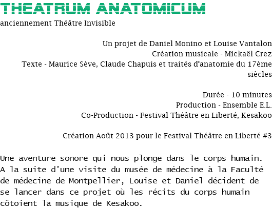 Theatrum ANATOMICUM
anciennement Théâtre Invisible Un projet de Daniel Monino et Louise Vantalon
Création musicale - Mickaël Crez
Texte - Maurice Sève, Claude Chapuis et traités d'anatomie du 17ème siècles Durée - 10 minutes
Production - Ensemble E.L.
Co-Production - Festival Théâtre en Liberté, Kesakoo Création Août 2013 pour le Festival Théâtre en Liberté #3 Une aventure sonore qui nous plonge dans le corps humain. A la suite d'une visite du musée de médecine à la Faculté de médecine de Montpellier, Louise et Daniel décident de se lancer dans ce projet où les récits du corps humain côtoient la musique de Kesakoo.